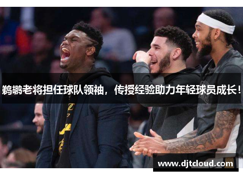 鹈鹕老将担任球队领袖，传授经验助力年轻球员成长！